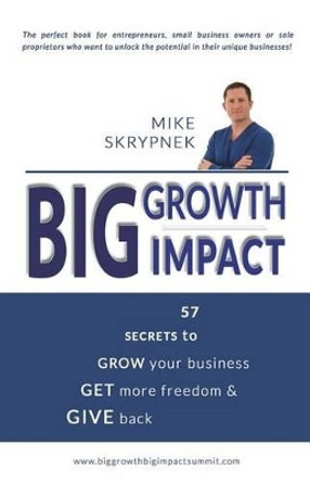 Big GROWTH Big IMPACT: 57 Secrets to GROW your business, GET more freedom, and GIVE back by Mike Skrypnek 9781502327659