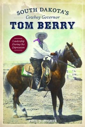 South Dakota's Cowboy Governor Tom Berry: Leadership During the Depression by Paul S. Higbee 9781467119412