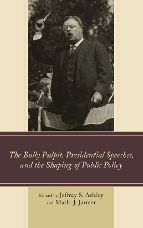 The Bully Pulpit, Presidential Speeches, and the Shaping of Public Policy by Jeffrey S. Ashley 9781498501958