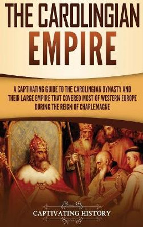 The Carolingian Empire: A Captivating Guide to the Carolingian Dynasty and Their Large Empire That Covered Most of Western Europe During the Reign of Charlemagne by Captivating History 9781647480141