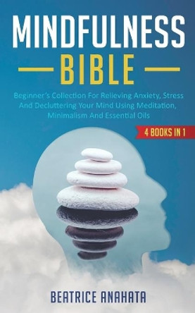 Mindfulness Bible: 4 BOOKS IN 1: Beginner's Collection For Relieving Anxiety, Stress And Decluttering Your Mind Using Meditation, Minimalism And Essential Oils by Beatrice Anahata 9781647770075