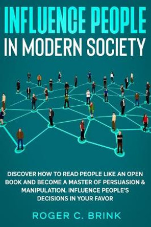 Influence People in Modern Society: Discover How to Read People Like an Open Book and Become a Master of Persuasion & Manipulation. Influence People's Decisions in Your Favor by Roger C Brink 9781648660948