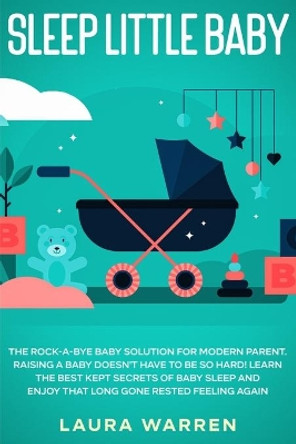 Sleep Little Baby: The Rock-a-Bye Baby Solution for Modern Parent: Raising a Baby Doesn't Have to Be so Hard! Learn the Best Kept Secrets of Baby Sleep and Enjoy That Long Gone Rested Feeling Again by Laura Warren 9781648661594