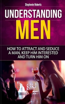 Understanding Men: How to Attract And Seduce A Man, Keep Him Interested And Turn Him On by Stephenie Roberts 9781654914431