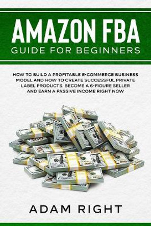 Amazon FBA Guide for Beginners: How to Build a Profitable E-Commerce Business Model and How to Create Successful Private Label Products. Become a 6-Figure Seller and Earn a Passive Income Right Now by Adam Right 9781655700156