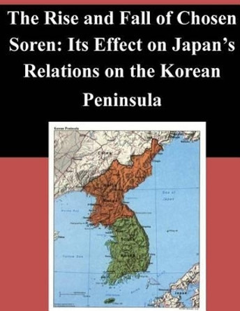 The Rise and Fall of Chosen Soren: Its Effect on Japan's Relations on the Korean Peninsula by Naval Postgraduate School 9781502900913