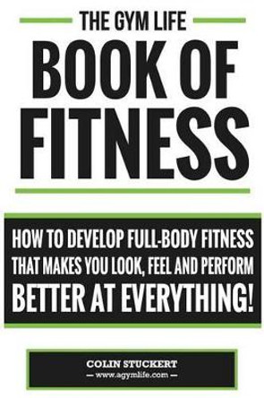 Gym Life Book of Fitness: How To Develop Full-Body Fitness That Makes You Look, Feel and Perform Better at Everything! by Colin Stuckert 9781502343017