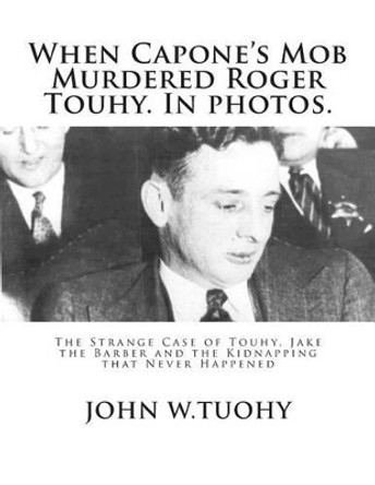 When Capone's Mob Murdered Roger Touhy. In photos.: The Strange Case of Touhy, Jake the Barber and the Kidnapping that Never Happened by John W Tuohy 9781503130364