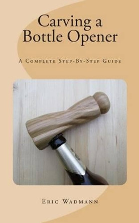 Carving a Bottle Opener: A Complete Step-By-Step Guide by Eric Wadmann 9781503185562