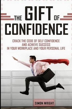 The Gift Of Confidence: Crack The Code Of Self Confidence And Achieve Success In Your Workplace And Your Personal Life by Simon Wright 9781503206311