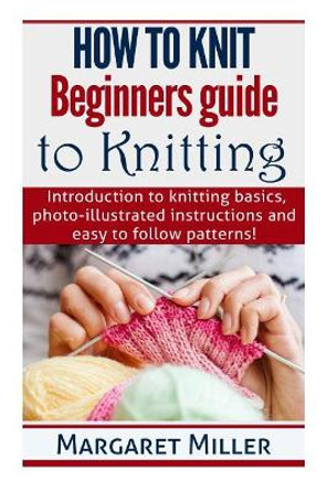 How to Knit: Beginners guide to Knitting: Introduction to knitting basics, photo-illustrated instructions and easy to follow patterns! by Margaret Miller 9781503241664