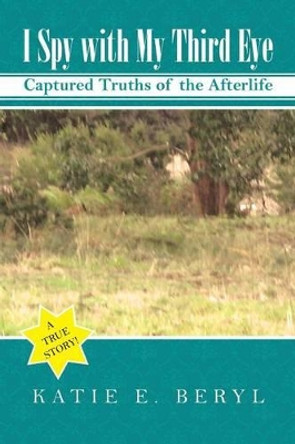 I Spy with My Third Eye: Captured Truths of the Afterlife by Katie E Beryl 9781504301916