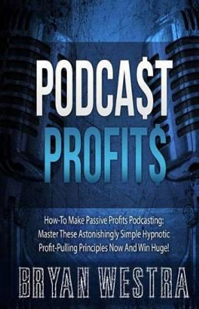 Podcast Profits: How-To Make Passive Profits Podcasting: Master These Astonishingly Simple Hypnotic Profit-Pulling Principles Now And Win Huge! by Bryan Westra 9781505218596