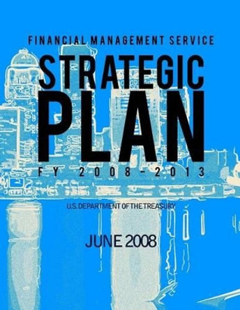 Financial Management Service: Strategic Plan FY 2008-2013 by U S Department of the Treasury 9781505291865