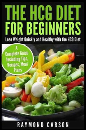 The HCG Diet for Beginners: Lose Weight Quickly and Healthy with the HCG Diet - A Complete Guide Including Tips, Recipes, Meal Plans by Raymond Carson 9781507550809