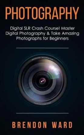 Photography: Digital Slr Crash Course! Master Digital Photography & Take Amazing Photographs for Beginners by Brenoon Ward 9781508432791