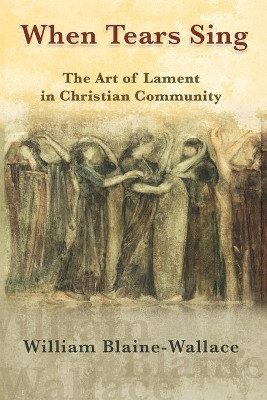 When Tears Sing: The Art of Lament in Christian Community by William Blaine-Wallace 9781626983670