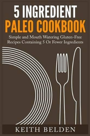 5 Ingredient Paleo Cookbook: Simple and Mouth Watering Gluten-Free Recipes Containing 5 Or Fewer Ingredients by Keith Belden 9781508606048
