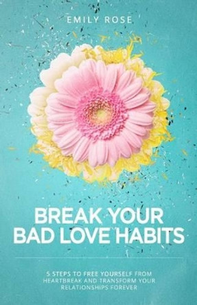 Break Your Bad Love Habits: 5 Steps to Free Yourself from Heartbreak and Transform Your Relationships Forever by Emily Rose 9781508546153