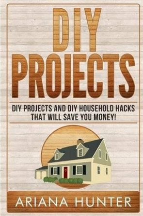 DIY Projects: DIY Projects and DIY Household Hacks That Will Save You Money by Ariana Hunter 9781508568131