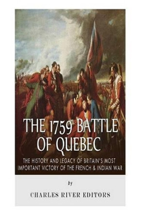 The 1759 Battle of Quebec: The History and Legacy of Britain's Most Important Victory of the French & Indian War by Charles River Editors 9781508648987