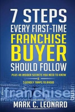 7 Steps Every First Time Franchise Buyer Should Follow: Plus: 49 Insider Secrets You Need to Know and 3 Deadly Traps to Avoid by Mark C Leonard 9781494868642