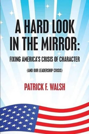 A Hard Look in the Mirror; Fixing America's Crisis of Character: (And Our Leadership Crisis) by Patrick F Walsh 9781497349803