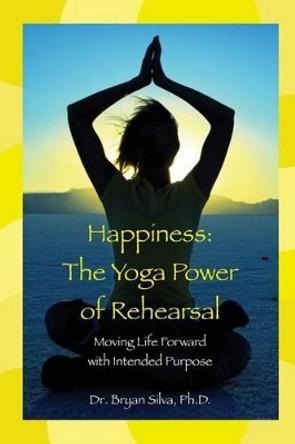 Happiness: The Yoga Power of Rehearsal: Moving Life Forward with Intended Purpose by Bryan Silva Ph D 9781497409743