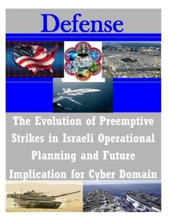 The Evolution of Preemptive Strikes in Israeli Operational Planning and Future Implication for Cyber Domain by United States Army Command and General S 9781497461277