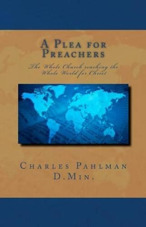 A Plea for Preachers: The Whole Church reaching the Whole World for Christ by Charles S Pahlman D Min 9781461153214