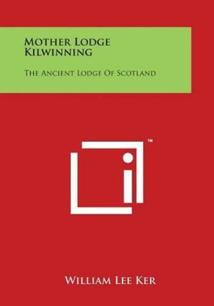 Mother Lodge Kilwinning: The Ancient Lodge Of Scotland by William Lee Ker 9781497977792