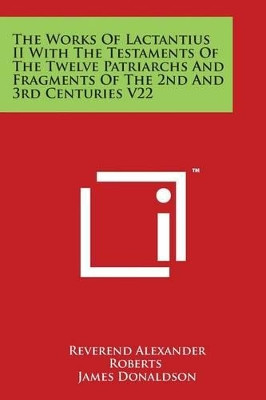 The Works Of Lactantius II With The Testaments Of The Twelve Patriarchs And Fragments Of The 2nd And 3rd Centuries V22 by Reverend Alexander Roberts 9781498093002
