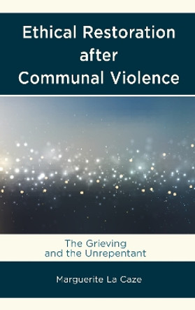 Ethical Restoration after Communal Violence: The Grieving and the Unrepentant by Marguerite La Caze 9781498526692