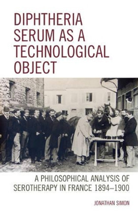 Diphtheria Serum as a Technological Object: A Philosophical Analysis of Serotherapy in France 1894-1900 by Professor Jonathan Simon 9781498531474