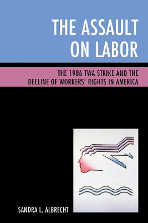 The Assault on Labor: The 1986 TWA Strike and the Decline of Workers' Rights in America by Sandra L. Albrecht 9781498537728