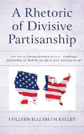 A Rhetoric of Divisive Partisanship: The 2016 American Presidential Campaign Discourse of Bernie Sanders and Donald Trump by Colleen Elizabeth Kelley 9781498564571