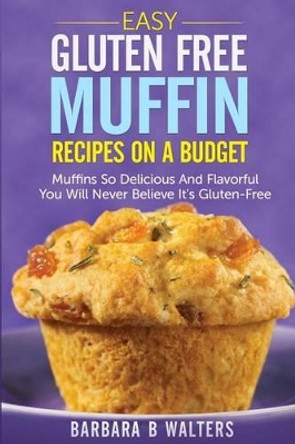 Easy Gluten Free Muffin Recipes On A Budget: Muffins So Delicious And Flavorful You Will Never Believe It's Gluten Free by Barbara B Walters 9781499282238