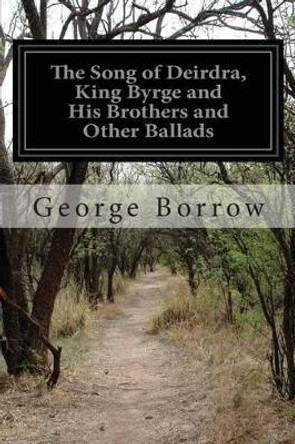 The Song of Deirdra, King Byrge and His Brothers and Other Ballads by George Borrow 9781499383799