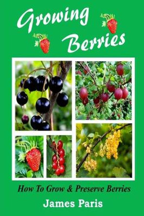 Growing Berries - How To Grow And Preserve Berries: Strawberries, Raspberries, Blackberries, Blueberries, Gooseberries, Redcurrants, Blackcurrants & Whitecurrants. by James Paris 9781499545289