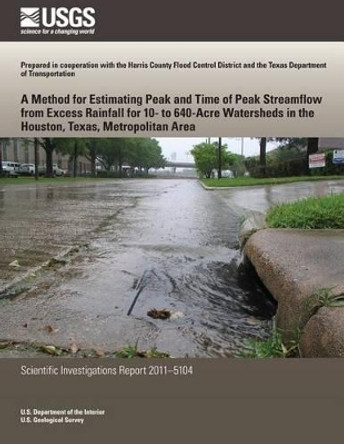 A Method for Estimating Peak and Time of Peak Streamflow from Excess Rainfall for 10-to 640-Acre Watersheds in the Houston, Texas, Metropolitan Area by U S Department of the Interior 9781499622645