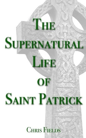 The Supernatural Life of Saint Patrick by Chris Fields 9781508953104