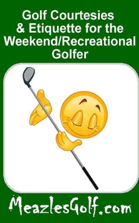 Golf courtesies & etiquette for the &quot;weekend/recreational&quot; golfer: What your golfing buddies want you to know by Meazles Golf 9781515275060