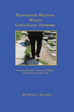 Reinventing Religion Within God's Social Network: Journeying Beyond the Framework of Religion to a Reorientation of Your Faith by David L Kellogg 9781499215366