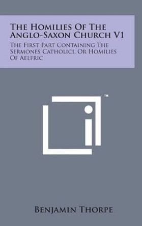 The Homilies of the Anglo-Saxon Church V1: The First Part Containing the Sermones Catholici, or Homilies of Aelfric by Benjamin Thorpe 9781498165112