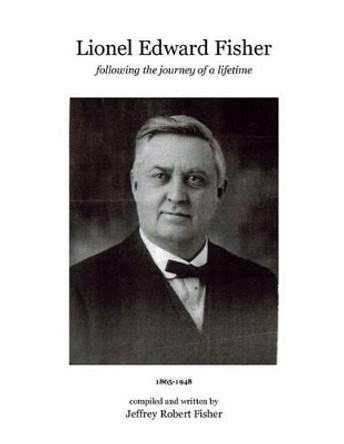 Lionel Edward Fisher: Following the Journey of a Lifetime 1865-1948 by Jeffrey Robert Fisher 9781499609950