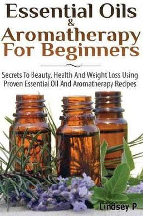 Essential Oils & Aromatherapy for Beginners: Secrets to Beauty, Health, and Weight Loss Using Proven Essential Oil and Aromatherapy Recipes by Lindsey P 9781499794342