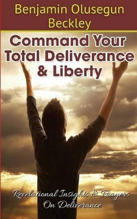 Command Your Total Deliverance and Liberty: Revelational Insights & Prayers on Deliverance by Benjamin Olusegun Beckley 9781500189358