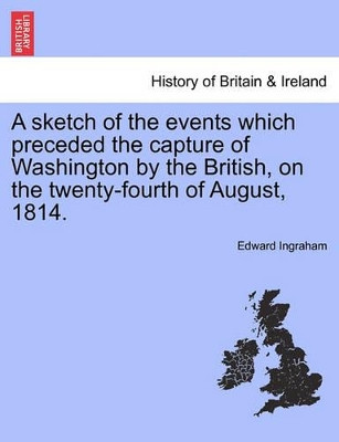 A Sketch of the Events Which Preceded the Capture of Washington by the British, on the Twenty-Fourth of August, 1814. by Edward Ingraham 9781241548766