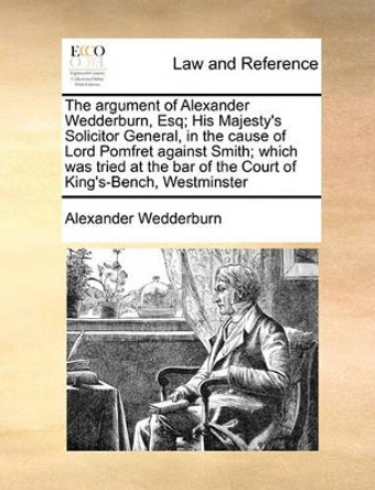 The Argument of Alexander Wedderburn, Esq; His Majesty's Solicitor General, in the Cause of Lord Pomfret Against Smith; Which Was Tried at the Bar of by Alexander Dundas Oligvy Wedderburn 9781170982808