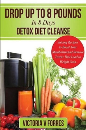 Drop Up To 8 Pounds In 8 Days - Detox Diet Cleanse: Alkalize, Energize - Juicing Recipes To Boost Your Metabolism And Remove Toxins That Lead To Weight Gain: With Over 50 Delicious Weight Loss Juice Fasting Recipes by Victoria V Forres 9781495276842
